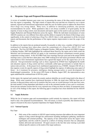 62
Drug-Free ASEAN 2015: Status and Recommendations
4. Response Gaps and Proposed Recommendations
A review of available literature goes some way in presenting the status of the drug control situation and
how the region is responding. The high volume of reports that exist and that are created by over a dozen
national, regional and international organizations make the case for further action to address the threat from
illicit drugs very strong indeed. Many texts, in addition to identifying problems, also present
recommendations for action. While quantitative data is not always available or of good quality, for the
majority of areas in drug control, most documents and reports agree on the need to scale up actions in both
Supply Reduction and Demand Reduction across the region. While the individual circumstances of some
ASEAN countries are very different from others and the ability to respond to the threat of illicit drugs varies
significantly, in the context of achieving a Drug-Free ASEAN, there is wide agreement in all the reviewed
reports and documents that the performance of the region requires improvement to meet the scope of the
threat.
In addition to the reports that are produced annually, bi-annually or other wise, a number of high-level and
working-level meetings have taken place since the commitment of a Drug-Free ASEAN 2015 was
introduced. The First ACCORD Congress in Bangkok October, 2000 and the Second ACCORD Congress
in Beijing October, 2005 both highlighted the continued threat faced by the region and at both events the
Ministers and Government officials all spoke to the unanimous political commitment towards greater
cooperation on drug control. At the ACCORD Task Force meetings (four per year) and at the annual ASOD
meetings (once a year) that have taken place since 2000 working-level and senior government officials and
representatives from international organizations have agreed that targets set for the region have yet to be
achieved. Non-governmental meetings such as those organized by IFNGO have highlighted the health
and education aspects of drug control and have continually called upon governments to include them in
nation-wide activities. At the project level, multilateral organizations (e.g. UNODC, Interpol, ESCAP, etc.)
that organize events for specific aspects of drug control highlight the urgency of addressing some aspect of
threat – be it treatment for prisoners, intelligence sharing amongst police or social development for
disadvantaged communities. At the recent ATS Forum in Manila, August 2007, the representatives once
again underlined the continued treat of ATS for youth.
In this report, the regional and country-by-country analysis identifies an overall rising trend in the abuse of
drugs. While some countries have experienced decreases in 2006, the trend since 2000 has been one of
increase in drug prevalence and even in countries that have seen an overall decrease in the past four years,
the total number of drug dependant individuals as well as the estimated number of new users is worrisome.
Some private estimates assume that for every reported case of drug use there are likely 10 unreported cases.
In view of the findings in this report, the following gaps in responses have been identified for the ASEAN
Region.
4.1 Supply Reduction
While the list of response gaps and recommendations could certainly be expansive, this report will limit
itself to only a few proposed recommendations. This will ensure, as much as possible, that attention by the
region is focused on the areas of greatest importance for Supply Reduction.
4.1.1 National Capacity
Key Gaps
q Only some of the countries in ASEAN report training structures that address the most important
aspects of drug control through law enforcement including intelligence gathering, interdiction
techniques and criminal profiling. The capacity of law enforcement across the region varies
significantly and this could be caused by a deficit of training structures that are adequately
funded, delivered and monitored. Of equal concern is the fact that some training is provided
without specific analysis on the needs of the target audiences.
 