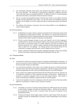 Drug-Free ASEAN 2015: Status and Recommendations
63
q Law enforcement authorities often require more logistical and technical support to carry out
their work efficiently. The challenge of communication capabilities, computers and other
‘tools of the trade’ make case management difficult. In addition, the lack of a common language
often limits the ability to communicate effectively between countries.
q The low coverage and geographical spread of training also results in some officers receiving
multiple training opportunities while others, who are often faced with trafficking situations
regularly, do not benefit at all from training provided by national governments and bilateral
donors.
q The inability of the judiciary to prosecute and convict drug traffickers is also highlighted as
a gap in national capacity.
Key Recommendations
4.1.1.1 Establishment of a region-wide key capacities curriculum for law enforcement which would
be supported by location-specific training. The objective of a region-wide curriculum is
the harmonization of basic cooperation procedures across borders. Localized training is also
required to better address national circumstances and legislation
4.1.1.2 Provide common language training (in some cases English is the de facto language of
communication) to all relevant enforcement officers in key positions and locations by 2009
and initiate a cost-sharing scheme for mobile telephony with both the employer and
employee sharing the costs. Identify computer collection and disposal programmes and find
ways to import low cost desktops. For training initiate a cost sharing scheme for the
certification in computer skills (Microsoft, or the Computers Drivers Licence).
4.1.1.3 Initiate a nationally facilitated but regionally supported programme to deliver key training
to 50% of relevant law enforcement authorities by 2009 and to 100% by 2011.
4.1.2 Precursor Control
Key Gaps
q At least half of countries have partial inventories of industries and distributors of chemicals. In
only a few cases has a code of conduct for the chemical industry been adopted and presented to
all relevant public and private stakeholders.
q Law enforcement authorities often require more training and means to identify precursors
accurately and to deal with seized substances appropriately. Specific training on precursors has
not been integrated into all of the curricula of training academies in the ASEAN Region.
q Some countries have adopted operational frameworks from Project Prism but few report the use
of notification modalities or other operational exchange of information. Backtracking of
precursors or precursor equipment is done in only some limited situation. These points to
a lack of communication modalities and protocols that are actually applied.
q In most cases legislation exists but is inadequate to deal with current levels of diversion and the
adherence to procedures is evident in only a minority of countries.
Key Recommendations
4.1.2.1 Consolidate an inventory of chemical-related industries by 2009 and provide joint training
to both industry managers and staff and enforcement officers. Identify private funds for
the sponsorship of such an effort, if possible under the format of Corporate Social
Responsibility (CRS).
4.1.2.2 National governments should support special initiatives under Project Prism and seek to
contribute towards the standardization of precursor control methodologies for the ASEAN
Region.
 