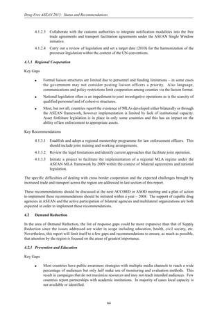 64
Drug-Free ASEAN 2015: Status and Recommendations
4.1.2.3 Collaborate with the customs authorities to integrate notification modalities into the free
trade agreements and transport facilitation agreements under the ASEAN Single Window
initiative.
4.1.2.4 Carry out a review of legislation and set a target date (2010) for the harmonization of the
precursor legislation within the context of the UN conventions.
4.1.3 Regional Cooperation
Key Gaps
q Formal liaison structures are limited due to personnel and funding limitations – in some cases
the government may not consider posting liaison officers a priority. Also language,
communications and policy restrictions limit cooperation among counties via the liaison format.
q National legislation often is an impediment to joint investigative operations as is the scarcity of
qualified personnel and of cohesive structures.
q Most, but not all, countries report the existence of MLAs developed either bilaterally or through
the ASEAN framework, however implementation is limited by lack of institutional capacity.
Asset forfeiture legislation is in place in only some countries and this has an impact on the
ability of law enforcement to appropriate assets.
Key Recommendations
4.1.3.1 Establish and adopt a regional mentorship programme for law enforcement officers. This
should include joint training and working arrangements.
4.1.3.2 Review the legal limitations and identify current approaches that facilitate joint operation.
4.1.3.3 Initiate a project to facilitate the implementation of a regional MLA regime under the
ASEAN MLA framework by 2009 within the context of bilateral agreements and national
legislation.
The specific difficulties of dealing with cross border cooperation and the expected challenges brought by
increased trade and transport across the region are addressed in last section of this report.
These recommendations should be discussed at the next ACCORD or ASOD meeting and a plan of action
to implement these recommendations should be initiated within a year – 2008. The support of capable drug
agencies in ASEAN and the active participation of bilateral agencies and multilateral organizations are both
expected in order to implement these recommendations.
4.2 Demand Reduction
In the area of Demand Reduction, the list of response gaps could be more expansive than that of Supply
Reduction since the issues addressed are wider in scope including education, health, civil society, etc.
Nevertheless, this report will limit itself to a few gaps and recommendations to ensure, as much as possible,
that attention by the region is focused on the areas of greatest importance.
4.2.1 Prevention and Education
Key Gaps
q Most countries have public awareness strategies with multiple media channels to reach a wide
percentage of audiences but only half make use of monitoring and evaluation methods. This
result in campaigns that do not maximize resources and may not reach intended audiences. Few
countries report partnerships with academic institutions. In majority of cases local capacity is
not available or identified.
 