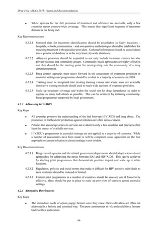 66
Drug-Free ASEAN 2015: Status and Recommendations
q While systems for the full provision of treatment and aftercare are available, only a few
countries report country-wide coverage. This means that significant segment of treatment
demand is not being met.
Key Recommendations
4.2.2.1 Sentinel sites for treatment identification should be established in likely locations –
hospitals, schools, communities – and non-punitive methodologies should be established for
matching treatment with specialize providers. Gathered information should be consolidated
into a provincial database or at the very least city-wide databases.
4.2.2.2 Aftercare provision should be expanded to not only include treatment centres but also
private business and community groups. Community-based approaches are highly effective
and this should be the starting point for reintegrating into the community of a drug
dependent person.
4.2.2.3 Drug control agencies must move forward in the assessment of treatment provision in
custodial settings and programmes should be evident in a majority of countries in 2010.
4.2.2.4 Training must be integrated into existing training venues and where none are available
innovative training methods should used to reach wide sections of treatment providers.
4.2.2.5 Scale up treatment coverage and widen the social net for drug dependence in order to
capture as many individuals as possible. This can be achieved by initiating community-
based programmes supported by local government.
4.2.3 Addressing HIV/AIDS
Key Gaps
q All countries promote the understanding of the link between HIV/AIDS and drug abuse. The
promotion of methods for protection against infection are often not as evident.
q Policies that encourage access to services are evident in only a few countries and practices often
limit the impact of available services.
q HIV/IDU’s programmes in custodial settings are not applied in a majority of countries. While
a number of assessments have been made or will be completed soon, agreement on the best
approach to contain infection in closed settings is not evident.
Key Recommendations
4.2.3.1 Drug control agencies and the related government departments should adopt science-based
approaches for addressing the nexus between IDU and HIV/AIDS. This can be achieved
by starting pilot programmes that demonstrate positive impact and scale up to other
locations.
4.2.3.2 Regulation, policies and social norms that make it difficult for HIV positive individuals to
seek treatment should be reduced or limited.
4.2.3.3 Current pilot programmes in a number of countries should be assessed and if found to be
effective, plans should be put in place to scale up provision of services across custodial
settings.
4.2.4 Alternative Development
Key Gaps
q The immediate needs of opium poppy farmers once they cease illicit cultivation are often not
addressed in a holistic and sustained way. This puts communities at risk and could force farmers
back to illicit cultivation.
 
