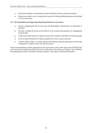 68
Drug-Free ASEAN 2015: Status and Recommendations
q Develop the capacity to communicate seizure information between waterways and ports
q Make more extensive use of a regional alert system for shifting trafficking patterns and methods
as well as drug types
4.3.3 Recommendations for improving drug demand market size assessments
q Improve disaggregated data by drug type and demographic characteristics of individuals in
treatment
q Develop a standard form that can be filled-in by the national drug agencies for disaggregated
treatment data
q Conduct prevalence studies on regular intervals where needed, as identified by information gaps
q Carry out rapid assessments for specific populations in key countries and areas
q Conduct impact studies on existing treatment and demand reduction programmes and develop
mechanisms to integrate results into national policies
These recommendations could be integrated into the current data system of the region under DAINAP with
some investment of funds and staff but with far less effort than if new efforts are initiated. Since DAINAP
has produced good results it should be utilized to expand to other aspects of data and information.
 