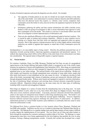 70
Drug-Free ASEAN 2015: Status and Recommendations
In terms of technical capacities and assets the disparities are also critical. For example:
q The capacities of border patrols on one side of a border do not match with those on the other
side of the same border. Law enforcement is a resource intensive function and while authorities
often have the physical assets they require, i.e. vehicles, water vessels, computers, their
counterparts across the border in some cases do not have the equipment required to do their job
efficiently;
q Intelligence gathering the ability and data control mechanisms also differ critically across
borders so that one group of investigators is able to access information from agencies or units
their counterparts across the border. This results in a net loss to cross-border efforts since both
units of investigators overlook important pieces of information; and
q There are also significant differences in the overall operational capacity between countries. This
is caused by gaps in training and economic disparities. Officers in some countries receive
training on a regular basis and their skills are upgraded and supported within an agency
structure. But in other agencies, training resources may be in short supply and law enforcement
authorities are unable to upgrade their capacity to match that of their counterparts across the
border.
Interdependence is an unavoidable aspect of drug control. Therefore the problems presented here are of
importance towards securing borders, improving regulatory arrangements and operational capacity. It is
unlikely that regional drug control efforts will be effective if the entire body of law enforcement is not taken
into consideration. The regional nature of drug traffic requires a regional response.
5.2 Porous borders
Six countries, Cambodia, China, Lao PDR, Myanmar, Thailand and Viet Nam, are part of a geographical
region known as the Greater Mekong Sub-region (GMS) which is recognized as one of the world’s major
locations for production of heroin and Amphetamine-Type Stimulants (ATS). Illicit drugs are manufactured
in clandestine laboratories which are often managed by organized crime syndicates and located in sparsely
populated areas or new urban settings. The national borders of the region favour trafficking. Borders are
often lengthy and frequently run through unpopulated areas consisting of steep sided, dense, jungle-clad
hills where trails known to local inhabitants are the only means for travel. As highways develop on both
sides of the border, increasingly high volumes of pedestrian, private and commercial vehicular traffic pass
through designated border points. Without units trained and equipped to respond to real-time information,
the task of interdicting illegal substances and arresting those criminal elements responsible becomes
extremely difficult. Organized criminal groups use the same routes also for other types of trafficking,
including traffic in persons and smuggling of migrants.
Illicit drugs are shipped via a variety of routes from the manufacturing sites to the drug users. To reach
land-linked markets or ports, either air or sea, from where illicit drugs are shipped overseas, illicit drugs
often move across numerous national borders. Conversely, precursor chemicals diverted from industrial
centres in the region are transported across borders to illicit drug manufacturing areas. The border is one
location where enforcement actions can be effectively focused against trafficking – however, disparities
between different national drug agencies challenge the effectiveness of enforcement. In addition,
enforcement pressures at various border locations cause traffickers to continually find new routes to areas
where law enforcement is weak.
The Mekong River forms a common border in a key location where China, Myanmar, Thailand and
Lao PDR come together. Traffickers use the river as a conduit to ship drugs into Thailand either directly or
via Cambodia. The Mekong River is a popular trading route and the large number of boats makes it difficult
to police despite the implementation of river patrols. The river flows out of China and either borders or
flows through the remaining five countries reaching its southern delta in Viet Nam. The Mekong is a major
transportation route that is now being supplemented by the Asia Highway that parallels the river in many
locations, forming a Mekong transportation corridor. Currently this corridor has developed into a major
 