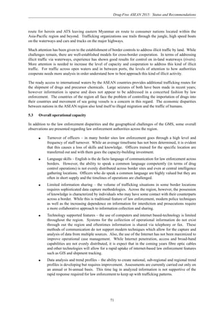 Drug-Free ASEAN 2015: Status and Recommendations
71
route for heroin and ATS leaving eastern Myanmar en route to consumer nations located within the
Asia-Pacific region and beyond. Trafficking organizations use trails through the jungle, high speed boats
on the waterways and cars and trucks on the major highways.
Much attention has been given to the establishment of border controls to address illicit traffic by land. While
challenges remain, there are well-established models for cross-border cooperation. In terms of addressing
illicit traffic via waterways, experience has shown good results for control on in-land waterways (rivers).
More attention is needed to increase the level of capacity and cooperation to address this kind of illicit
traffic. For traffic across open waters and in between ports, the levels of attention to how authorities
cooperate needs more analysis in order understand how to best approach this kind of illicit activity.
The ready access to international waters by the ASEAN countries provides additional trafficking routes for
the shipment of drugs and precursor chemicals. Large seizures of both have been made in recent years;
however information is sparse and does not appear to be addressed in a concerted fashion by law
enforcement. The countries of the region all face the problem of controlling the importation of drugs into
their countries and movement of sea going vessels is a concern in this regard. The economic disparities
between nations in the ASEAN region also lend itself to illegal migration and the traffic of humans.
5.3 Overall operational capacity
In addition to the law enforcement disparities and the geographical challenges of the GMS, some overall
observations are presented regarding law enforcement authorities across the region.
q Turnover of officers – in many border sites law enforcement goes through a high level and
frequency of staff turnover. While an average timeframe has not been determined, it is evident
that this causes a loss of skills and knowledge. Officers trained for the specific location are
transferred out and with them goes the capacity-building investment.
q Language skills – English is the de facto language of communication for law enforcement across
borders. However, the ability to speak a common language competently (in terms of drug
control operations) is not evenly distributed across border sites and even at central intelligence
gathering locations. Officers who do speak a common language are highly valued but they are
often in short supply and the timelines of operations are challenged.
q Limited information sharing – the volume of trafficking situations in some border locations
requires sophisticated data capture methodologies. Across the region, however, the possession
of knowledge is characterized by individuals who may have some contact with their counterparts
across a border. While this is traditional feature of law enforcement, modern police techniques
as well as the increasing dependence on information for interdiction and prosecutions require
a more collaborative approach to information collection and sharing.
q Technology supported features – the use of computers and internet based-technology is limited
throughout the region. Systems for the collection of operational information do not exist
through out the region and oftentimes information is shared via telephony or fax. These
methods of communication do not support modern techniques which allow for the capture and
analysis of data from multiple sources. Also, the use of the Internet has not been maximized to
improve operational case management. While Internet penetration, access and broad-band
capabilities are not evenly distributed, it is expect that in the coming years fibre optic cables
and other technologies will allow for a rapid uptake of internet-based law enforcement features
such as GIS and shipment tracking.
q Data analysis and trend profiles – the ability to create national, sub-regional and regional trend
profiles is developing but requires improvement. Assessments are currently carried out only on
an annual or bi-annual basis. This time lag in analyzed information is not supportive of the
rapid response required for law enforcement to keep up with trafficking patterns.
 