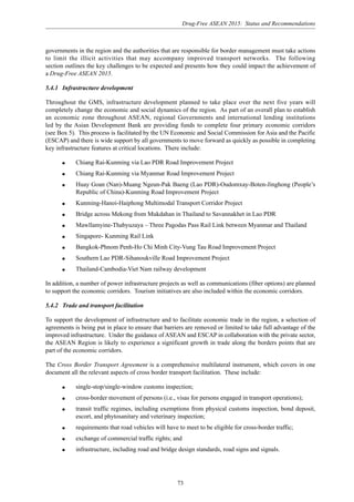 Drug-Free ASEAN 2015: Status and Recommendations
73
governments in the region and the authorities that are responsible for border management must take actions
to limit the illicit activities that may accompany improved transport networks. The following
section outlines the key challenges to be expected and presents how they could impact the achievement of
a Drug-Free ASEAN 2015.
5.4.1 Infrastructure development
Throughout the GMS, infrastructure development planned to take place over the next five years will
completely change the economic and social dynamics of the region. As part of an overall plan to establish
an economic zone throughout ASEAN, regional Governments and international lending institutions
led by the Asian Development Bank are providing funds to complete four primary economic corridors
(see Box 5). This process is facilitated by the UN Economic and Social Commission for Asia and the Pacific
(ESCAP) and there is wide support by all governments to move forward as quickly as possible in completing
key infrastructure features at critical locations. There include:
q Chiang Rai-Kunming via Lao PDR Road Improvement Project
q Chiang Rai-Kunming via Myanmar Road Improvement Project
q Huay Goan (Nan)-Muang Ngeun-Pak Baeng (Lao PDR)-Oudomxay-Boten-Jinghong (People’s
Republic of China)-Kunming Road Improvement Project
q Kunming-Hanoi-Haiphong Multimodal Transport Corridor Project
q Bridge across Mekong from Mukdahan in Thailand to Savannakhet in Lao PDR
q Mawllamyine-Thabyuzaya – Three Pagodas Pass Rail Link between Myanmar and Thailand
q Singapore- Kunming Rail Link
q Bangkok-Phnom Penh-Ho Chi Minh City-Vung Tau Road Improvement Project
q Southern Lao PDR-Sihanoukville Road Improvement Project
q Thailand-Cambodia-Viet Nam railway development
In addition, a number of power infrastructure projects as well as communications (fiber options) are planned
to support the economic corridors. Tourism initiatives are also included within the economic corridors.
5.4.2 Trade and transport facilitation
To support the development of infrastructure and to facilitate economic trade in the region, a selection of
agreements is being put in place to ensure that barriers are removed or limited to take full advantage of the
improved infrastructure. Under the guidance of ASEAN and ESCAP in collaboration with the private sector,
the ASEAN Region is likely to experience a significant growth in trade along the borders points that are
part of the economic corridors.
The Cross Border Transport Agreement is a comprehensive multilateral instrument, which covers in one
document all the relevant aspects of cross border transport facilitation. These include:
q single-stop/single-window customs inspection;
q cross-border movement of persons (i.e., visas for persons engaged in transport operations);
q transit traffic regimes, including exemptions from physical customs inspection, bond deposit,
escort, and phytosanitary and veterinary inspection;
q requirements that road vehicles will have to meet to be eligible for cross-border traffic;
q exchange of commercial traffic rights; and
q infrastructure, including road and bridge design standards, road signs and signals.
 