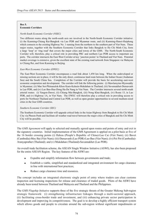 74
Drug-Free ASEAN 2015: Status and Recommendations
Box 5.
Economic Corridors
North-South Economic Corridor (NSEC)
Two different routes along the north-south axis are involved in the North-South Economic Corridor initiative:
(i) the Kunming-Chiang Rai-Bangkok via Lao PDR and Myanmar route, and (ii) Kunming-Hanoi-Haiphong
which connects to the existing Highway No. 1 running from the northern to the southern part of Viet Nam. These
major routes, together with the Southern Economic Corridor that links Bangkok to Ho Chi Minh City, form
a large ‘loop’ or ‘ring road’ that covers the major cities and towns of the GMS. The North-South Economic
Corridor will, therefore, play a critical role in providing PRC and northern Lao PDR access to important sea
ports. The corridor intersects the East-West Corridor at key ‘junction points’ in Thailand and Viet Nam. Potential
market coverage is extensive, given the excellent state of the existing road network from Singapore via Malaysia
to Chiang Rai, and from Kunming to Beijing.
East-West Economic Corridor (EWEC)
The East-West Economic Corridor encompasses a road link about 1,450 km long. When the undeveloped or
missing sections are in place, it will be the only direct, continuous land route between the Indian Ocean (Andaman
Sea) and the South China Sea. Completion of the Corridor will provide the basis for accelerating east-west
economic cooperation and development. The corridor will link the following points: (i) Mawlamyine-Myawaddy
in Myanmar; (ii) Mae Sot-Phitsanulok-Khon Kaen-Kalasin-Mukdahan in Thailand; (iii) Savannakhet-Densavanh
in Lao PDR; and (iv) Lao Bao-Hue-Dong Ha-Da Nang in Viet Nam. The Corridor intersects several north-south
arterial routes: (i) Yangon-Dawei, (ii) Chiang Mai-Bangkok, (iii) Nong Khai-Bangkok, (iv) Route 13, in Lao
PDR, and (v) Highway 1A, in Viet Nam. The EWEC will therefore play a critical role in providing access to
ports for Northeast Thailand and Central Lao PDR, as well as open greater opportunities to several medium-sized
cities in the four GMS countries.
Southern Economic Corridor (SEC)
The Southern Economic Corridor will upgrade critical links in the Asian Highway from Bangkok to Ho Chi Minh
City via Phnom Penh and facilitate all weather road travel between the major cities of Bangkok and Ho Chi Minh
City will be possible.
The GMS Agreement will apply to selected and mutually agreed upon routes and points of entry and exit in
the signatory countries. Initial implementation of the GMS Agreement is applied on a pilot basis at five of
the 16 border crossing points (i) Hekou (People’s Republic of China)-Lao Cai (Viet Nam); (ii) Bavet
(Cambodia)-Moc Bai (Viet Nam); (iii) Dansavanh (Lao PDR)-Lao Bao (Viet Nam); (iv) Poi Pet (Cambodia)-
Aranyaprathet (Thailand); and (v) Mukdahan (Thailand)-Savannakhet (Lao PDR).
An overall trade facilitation scheme, the ASEAN Single Window Initiative (ASWI), has also been proposed
for the entire ASEAN Region. The key features of the ASWI are:
q Expedite and simplify information flow between governments and trade;
q Establish a viable, simplified and standardized and integrated environment for cargo clearance
in line with international best practices;
q Reduce cargo clearance time and resources.
The concept includes an integrated electronic single point of entry where traders can clear customs
inspection and licensing inspections for release and clearance of traded goods. Pilots of the ASWI have
already been tested between Thailand and Malaysia and Thailand and the Philippines.
The GMS Flagship Initiative supports three of the five strategic thrusts of the Greater Mekong Sub-region
strategic framework: (i) strengthening infrastructure linkages through a multi-sectoral approach,
(ii) facilitating cross-border trade and investment, and (iii) enhancing private sector participation in
development and improving its competitiveness. The goal is to develop a highly efficient transport system
which allows goods and people to circulate around the sub-region without significant impediments or
 