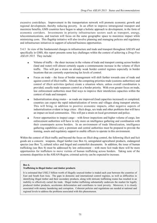 Drug-Free ASEAN 2015: Status and Recommendations
75
excessive costs/delays. Improvement in the transportation network will promote economic growth and
regional development, thereby reducing poverty. In an effort to improve intraregional transport and
maximize benefits, GMS countries have begun to adopt a holistic approach to development, in the form of
economic corridors. Investments in priority infrastructure sectors such as transport, energy,
telecommunications, and tourism will focus on the same geographic space to maximize impact while
minimizing costs. This flagship initiative will also involve planning and managing policies and regulatory
and infrastructure initiatives in support of selected business opportunities.
5.4.3 In view of the fundamental changes in infrastructure and trade and transport throughout ASEAN and
specifically in GMS, this report presents some key challenges within the context of achieving a Drug-Free
ASEAN 2015. They include:
q Volume of traffic – the sheer increase in the volume of trade and transport coming across borders
(land and water) will almost certainly equate a commensurate increase in the volume of illicit
traffic. This will put a strain on already weak border control regimes especially in border
locations that are currently experiencing lax levels of control.
q Focus on trade – the focus of border management will shift further towards ease of trade and
against control of illicit traffic. Already the competing priorities trade (customs authorities) and
control of illicit activities (police) create a situation where, unless overall coordination is
provided, usually trade surpasses control as a border priority. With even greater focus on trade,
law enforcement authorities must find ways to improve their interdiction capacities within the
context of trade and transport.
q Industrialization along routes – as roads are improved (load capacities increased) or completed,
countries can expect the rapid industrialization of towns and villages along transport arteries.
This will bring, in addition to positive economic impacts, other negative aspects of
industrialization evident in large cities: illicit drugs, sex trade and other problems that will have
an impact on local communities. This will put a strain on local government and police.
q Fewer opportunities to inspect cargo – with fewer inspections and higher volume of cargo, law
enforcement authorities will have to rely more on intelligence gathering and coordination with
their counterparts across borders. In an environment of trade liberalization, intelligence
gathering capabilities carry a premium and central authorities must be prepared to provide the
training, assets and regulatory support to enable officers to operate in this environment.
Within the context of illicit traffic and beyond the focus on illicit drug control, the following illicit and licit
goods are a concern: weapons, illegal lumber (see Box 6), unregulated agricultural products, endangered
species (see Box 7), cultural relics and forged and counterfeit documents. In addition, the issue of human
trafficking (see Box 8) must be addressed by law enforcement – with more licit trade there will be more
opportunities for traffickers to move victims of human trafficking across borders. Taking note of the
economic disparities in the ASEAN Region, criminal activity can be expected to increase.
Box 6.
Trafficking in illegal timber and timber products
It is estimated that US$2.3 billion worth of illegally sourced timber is traded each year between the countries of
East and South East Asia. The gaps in domestic and international control regimes, as well as difficulties in
identifying illegal timber and their secondary products, along with intricate trafficking routes has resulted in an
inability to effectively curtail the trade. Illegal timber trafficking substantially undercuts the market for legally
produced timber products, accelerates deforestation and contributes to rural poverty. Moreover, it is closely
associated with money laundering and corruption. Coherent policies and regulations are needed at national and
regional levels to address the problems associated with this phenomenon.
 