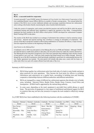 Drug-Free ASEAN 2015: Status and Recommendations
77
Summary on BLO mechanism:
q BLOs bring together law enforcement units from both sides of a land or water border and put in
place protocols for joint operations. They become the focal point for officers to exchange
information and experiences on a regular basis, succeeding in building trust and fostering
cooperative relationships between different authorities and different nationalities
q BLOs are managed by a range of different law enforcement agencies that already exist in border
areas, including: Narcotics Police, Border Police, Border Army, Customs, Local Police and
Immigration. All BLO staff is appointed by the national drug authority.
q In some cases, depending on the need, equipment is provided from mobile phones to speed
boats. The provision of equipment is a key aspect of multilateral and bilateral support for BLO
in countries that may not have the resources to acquire the tools needed to effectively manage
a BLO.
As of 2007 BLOs have been established in the following locations with the coordination of UNODC:
Box 9.
BLOs – a successful model for cooperation
A recent successful 7-year-UNODC project Development of Cross-border Law Enforcement Cooperation in East
Asia established Border Liaison Offices (BLOs) at a number of border crossing points. The concept behind the
creation of the BLOs was to reverse traditional attitudes and encourage cooperation between law enforcement
units working at the borders thereby maximizing the value of jointly held information.
Under this system of cooperation, each country provided the premises and staff for the BLOs while the project
contributed training and sufficient basic equipment to support the operation of the office. Communications
equipment has been installed at the BLO offices which permit UNODC-developed law enforcement Computer
Based Training (CBT) to take place.
The creation of the BLOs has resulted in an exchange of information that continues to lead to numerous arrests
and seizures. National and regional meetings also contribute to creating an atmosphere of cooperation. The
success of the BLO concept has resulted in offices being established in 22 locations (44 offices), a major increase
from the original four locations at the beginning of the project.
Joint Patrols on the Mekong River
A landmark event in 2003 was joint patrols on the Mekong River by Lao PDR and Thailand. Although UNODC
provided the boats to enable these patrols to take place, the real achievement lies within the countries themselves.
The Mekong River has long been recognized as one of the most important drug trafficking routes and the concept
of joint patrols is not a new one. Until now, both countries had found reasons not to follow through. However,
though the use of the BLO mechanism which had already established a good basis for understanding between the
two, finally, agreement was reached. The joint patrols will initially take place one a week with two boats, on
either side of the river each will contain officials from both sides of the river.
Myanmar – Thailand Thailand – Cambodia Cambodia – Viet Nam Cambodia – Lao PDR China – Viet Nam
Border Border Border Border Border
Kaw Tawng –
Ranong
Myawaddy – Mae
Sot
Thachileik – Mae
Sai
Aranyaprathet –
Poi Pet
Pong Nam Ron –
Dong
Hardlek – Koh
Kong
Bavet – Moc Bai
Kaam Samnor –
Song Tien
Chreng Thom –
Long Binh
Dong Kalor – Vuen
Kham
Quang Tri –
Phetsawan
Cau Treo – Lac Sao
Dongxing – Mong
Cai
 