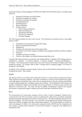 80
Drug-Free ASEAN 2015: Status and Recommendations
can provide training in all the languages of ASEAN and modules for the following topics are currently being
delivered:
q Interdiction Techniques for Land Controls
q Interdiction Techniques for Airports
q Interdiction Techniques for Seaports
q Controlled Deliveries
q Risk Management
q Money Laundering
q General Courses:
❍ Basic Computer Instruction
❍ Behavioural Indicators
❍ Questioning Techniques
❍ The Review of Passports
❍ Passenger Baggage
The CBT training modality has been well received. The following list describes the key value-added
features of CBT:
q Sustainable since local agencies manage the training
q Based on international best practice
q Standardized
q Tailored to the needs and context of the target student
q Cost effective since CBT is cheaper to implement and manage than alternative delivery methods
q Interactive
q Available at all times on location
q Flexible so that students can schedule learning around other work
Currently CBT training facilities are located in each established BLO. In addition, CBT training centres are
established in: Indonesia – 11 locations, Malaysia – 8 locations, Thailand – 9 location and Philippines –
9 locations. The training capacity of each centre varies and is based on the number of students that are put
through the training. For example, 2005 to 2007, a training centre in Indonesia logged 12,139 hours of
training for 1,459 students.
In addition to the multilateral resources already in place, there are other bilateral training facilities/services
throughout the region. These include:
JCLEC
The Jakarta Centre for Law Enforcement Cooperation (JCLEC) is located within the Indonesian National
Police Academy in Semarang, Indonesia. The centre is intended as a resource for the South East Asia region
in the fight against transnational crime, with a focus on counter-terrorism and will coordinate and facilitate
a range of training programmes, including seminars and workshops. The establishment of this training and
education institution by Indonesia and Australia will assist governments in meeting security interests and
objectives in South East Asia. The centre will also be capable of responding to requests from regional
governments for operational support in dealing with terrorism and other transnational crimes.
ILEA
The International Law Enforcement Academy (ILEA), which is based in Bangkok, Thailand and is
co-sponsored by the Thai Government, focuses on enhancing the effectiveness of regional cooperation
against the principal transnational crime threats in South East Asia – illicit drug trafficking, financial crimes,
and alien smuggling. The ILEA provides a core curriculum of management and technical instruction for
supervisory criminal investigators and other criminal justice managers. The principal objectives of the ILEA
are the development of effective law enforcement cooperation within ASEAN and the strengthening of
each country’s criminal justice institutions to increase their abilities to cooperate in the suppression of
transnational crime.
 