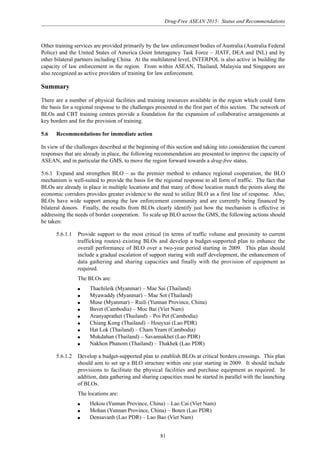 Drug-Free ASEAN 2015: Status and Recommendations
81
Other training services are provided primarily by the law enforcement bodies of Australia (Australia Federal
Police) and the United States of America (Joint Interagency Task Force – JIATF, DEA and INL) and by
other bilateral partners including China. At the multilateral level, INTERPOL is also active in building the
capacity of law enforcement in the region. From within ASEAN, Thailand, Malaysia and Singapore are
also recognized as active providers of training for law enforcement.
Summary
There are a number of physical facilities and training resources available in the region which could form
the basis for a regional response to the challenges presented in the first part of this section. The network of
BLOs and CBT training centres provide a foundation for the expansion of collaborative arrangements at
key borders and for the provision of training.
5.6 Recommendations for immediate action
In view of the challenges described at the beginning of this section and taking into consideration the current
responses that are already in place, the following recommendation are presented to improve the capacity of
ASEAN, and in particular the GMS, to move the region forward towards a drug-free status.
5.6.1 Expand and strengthen BLO – as the premier method to enhance regional cooperation, the BLO
mechanism is well-suited to provide the basis for the regional response to all form of traffic. The fact that
BLOs are already in place in multiple locations and that many of those location match the points along the
economic corridors provides greater evidence to the need to utilize BLO as a first line of response. Also,
BLOs have wide support among the law enforcement community and are currently being financed by
bilateral donors. Finally, the results from BLOs clearly identify just how the mechanism is effective in
addressing the needs of border cooperation. To scale up BLO across the GMS, the following actions should
be taken:
5.6.1.1 Provide support to the most critical (in terms of traffic volume and proximity to current
trafficking routes) existing BLOs and develop a budget-supported plan to enhance the
overall performance of BLO over a two-year period starting in 2009. This plan should
include a gradual escalation of support staring with staff development, the enhancement of
data gathering and sharing capacities and finally with the provision of equipment as
required.
The BLOs are:
q Thachileik (Myanmar) – Mae Sai (Thailand)
q Myawaddy (Myanmar) – Mae Sot (Thailand)
q Muse (Myanmar) – Ruili (Yunnan Province, China)
q Bavet (Cambodia) – Moc Bai (Viet Nam)
q Aranyaprathet (Thailand) – Poi Pet (Cambodia)
q Chiang Kong (Thailand) – Houyxai (Lao PDR)
q Hat Lok (Thailand) – Cham Yeam (Cambodia)
q Mukdahan (Thailand) – Savannakhet (Lao PDR)
q Nakhon Phanom (Thailand) – Thakhek (Lao PDR)
5.6.1.2 Develop a budget-supported plan to establish BLOs at critical borders crossings. This plan
should aim to set up a BLO structure within one year starting in 2009. It should include
provisions to facilitate the physical facilities and purchase equipment as required. In
addition, data gathering and sharing capacities must be started in parallel with the launching
of BLOs.
The locations are:
q Hekou (Yunnan Province, China) – Lao Cai (Viet Nam)
q Mohan (Yunnan Province, China) – Boten (Lao PDR)
q Densavanh (Lao PDR) – Lao Bao (Viet Nam)
 