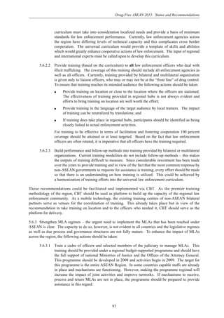 Drug-Free ASEAN 2015: Status and Recommendations
83
curriculum must take into consideration localized needs and provide a basis of minimum
standards for law enforcement performance. Currently, law enforcement agencies across
the region have differing levels of technical capacity and this complicates cross border
cooperation. The universal curriculum would provide a template of skills and abilities
which would greatly enhance cooperative actions of law enforcement. The input of regional
and international experts must be called upon to develop this curriculum.
5.6.2.2 Provide training (based on the curriculum) to all law enforcement officers who deal with
illicit trafficking. The coverage of this training should include all enforcement agencies as
well as all officers. Currently, training provided by bilateral and multilateral organization
is given only to liaison officers, who may or may not be at the “front line” of drug control.
To ensure that training reaches its intended audience the following actions should be taken:
q Provide training on location or close to the location where the officers are stationed.
The effectiveness of training provided in regional hubs is not always evident and
efforts to bring training on location are well worth the effort;
q Provide training in the language of the target audience by local trainers. The impact
of training can be neutralized by translations; and
q If training does take place in regional hubs, participants should be identified as being
closely linked to actual enforcement activities.
For training to be effective in terms of facilitation and fostering cooperation 100 percent
coverage should be attained or at least targeted. Based on the fact that law enforcement
officers are often rotated, it is imperative that all officers have the training required.
5.6.2.3 Build performance and follow-up methods into training provided by bilateral or multilateral
organizations. Current training modalities do not include follow-up methods – this makes
the outputs of training difficult to measure. Since considerable investment has been made
over the years to provide training and in view of the fact that the most common response by
non-ASEAN governments to requests for assistance is training, every effort should be made
so that there is an understanding on how training is utilized. This could be achieved by
a harmonization of training efforts into the universal law enforcement curriculum.
These recommendations could be facilitated and implemented via CBT. As the premier training
methodology of the region, CBT should be used as platform to build up the capacity of the regional law
enforcement community. As a mobile technology, the existing training centres of non-ASEAN bilateral
partners serve as venues for the coordination of training. This already takes place but in view of the
recommendation to take training on location and to the officers who needed it, CBT should serve as the
platform for delivery.
5.6.3 Strengthen MLA regimes – the urgent need to implement the MLAs that has been reached under
ASEAN is clear. The capacity to do so, however, is not evident in all countries and the legislative regimes
as well as due process and governance structures are not fully mature. To enhance the impact of MLAs
across the region, the following actions should be taken:
5.6.3.1 Train a cadre of officers and selected members of the judiciary to manage MLAs. This
training should be provided under a regional budget-supported programme and should have
the full support of national Ministries of Justice and the Offices of the Attorney General.
This programme should be developed in 2008 and activities begin in 2009. The target for
this programme is the entire ASEAN Region. In some countries capable staffs are already
in place and mechanisms are functioning. However, making the programme regional will
increase the impact of joint activities and improve networks. If mechanisms to receive,
process and return MLAs are not in place, the programme should be prepared to provide
assistance in this regard.
 