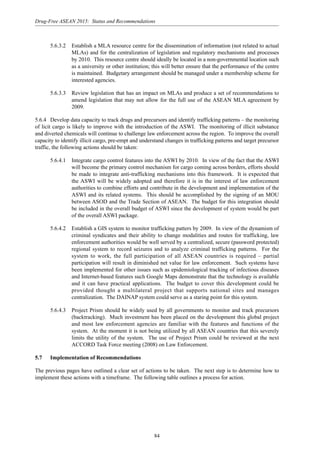 84
Drug-Free ASEAN 2015: Status and Recommendations
5.6.3.2 Establish a MLA resource centre for the dissemination of information (not related to actual
MLAs) and for the centralization of legislation and regulatory mechanisms and processes
by 2010. This resource centre should ideally be located in a non-governmental location such
as a university or other institution; this will better ensure that the performance of the centre
is maintained. Budgetary arrangement should be managed under a membership scheme for
interested agencies.
5.6.3.3 Review legislation that has an impact on MLAs and produce a set of recommendations to
amend legislation that may not allow for the full use of the ASEAN MLA agreement by
2009.
5.6.4 Develop data capacity to track drugs and precursors and identify trafficking patterns – the monitoring
of licit cargo is likely to improve with the introduction of the ASWI. The monitoring of illicit substance
and diverted chemicals will continue to challenge law enforcement across the region. To improve the overall
capacity to identify illicit cargo, pre-empt and understand changes in trafficking patterns and target precursor
traffic, the following actions should be taken:
5.6.4.1 Integrate cargo control features into the ASWI by 2010. In view of the fact that the ASWI
will become the primary control mechanism for cargo coming across borders, efforts should
be made to integrate anti-trafficking mechanisms into this framework. It is expected that
the ASWI will be widely adopted and therefore it is in the interest of law enforcement
authorities to combine efforts and contribute in the development and implementation of the
ASWI and its related systems. This should be accomplished by the signing of an MOU
between ASOD and the Trade Section of ASEAN. The budget for this integration should
be included in the overall budget of ASWI since the development of system would be part
of the overall ASWI package.
5.6.4.2 Establish a GIS system to monitor trafficking patters by 2009. In view of the dynamism of
criminal syndicates and their ability to change modalities and routes for trafficking, law
enforcement authorities would be well served by a centralized, secure (password protected)
regional system to record seizures and to analyze criminal trafficking patterns. For the
system to work, the full participation of all ASEAN countries is required – partial
participation will result in diminished net value for law enforcement. Such systems have
been implemented for other issues such as epidemiological tracking of infectious diseases
and Internet-based features such Google Maps demonstrate that the technology is available
and it can have practical applications. The budget to cover this development could be
provided thought a multilateral project that supports national sites and manages
centralization. The DAINAP system could serve as a staring point for this system.
5.6.4.3 Project Prism should be widely used by all governments to monitor and track precursors
(backtracking). Much investment has been placed on the development this global project
and most law enforcement agencies are familiar with the features and functions of the
system. At the moment it is not being utilized by all ASEAN countries that this severely
limits the utility of the system. The use of Project Prism could be reviewed at the next
ACCORD Task Force meeting (2008) on Law Enforcement.
5.7 Implementation of Recommendations
The previous pages have outlined a clear set of actions to be taken. The next step is to determine how to
implement these actions with a timeframe. The following table outlines a process for action.
 