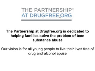 The Partnership at Drugfree.org is dedicated to
     helping families solve the problem of teen
                 substance abuse

Our vision is for all young people to live their lives free of
                  drug and alcohol abuse
 