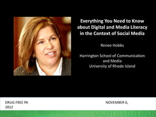 Everything You Need to Know
about Digital and Media Literacy
in the Context of Social Media
Renee Hobbs
Harrington School of Communication
and Media
University of Rhode Island
DRUG FREE PA NOVEMBER 6,
2012
 