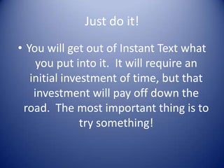 Just do it!
• You will get out of Instant Text what
     you put into it. It will require an
   initial investment of time, but that
    investment will pay off down the
 road. The most important thing is to
               try something!
 