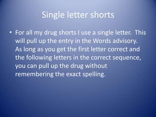 Single letter shorts
• For all my drug shorts I use a single letter. This
  will pull up the entry in the Words advisory.
  As long as you get the first letter correct and
  the following letters in the correct sequence,
  you can pull up the drug without
  remembering the exact spelling.
 