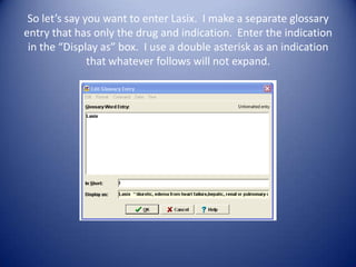 So let’s say you want to enter Lasix. I make a separate glossary
entry that has only the drug and indication. Enter the indication
 in the “Display as” box. I use a double asterisk as an indication
               that whatever follows will not expand.
 