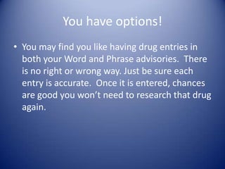 You have options!
• You may find you like having drug entries in
  both your Word and Phrase advisories. There
  is no right or wrong way. Just be sure each
  entry is accurate. Once it is entered, chances
  are good you won’t need to research that drug
  again.
 