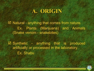 A.  ORIGIN Natural - anything that comes from nature. Ex. Plants (Marijuana) and Animals (Snake venom - snakebites) Synthetic - anything that is produced artificially or processed in the laboratory. Ex. Shabu 
