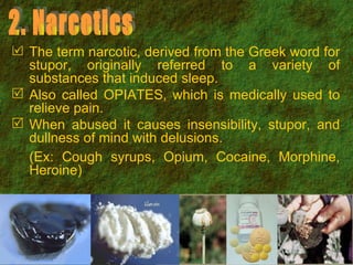 2. Narcotics The term narcotic, derived from the Greek word for stupor, originally referred to a variety of substances that induced sleep.  Also called OPIATES, which is medically used to relieve pain. When abused it causes insensibility, stupor, and dullness of mind with delusions. (Ex: Cough syrups, Opium, Cocaine, Morphine, Heroine) 