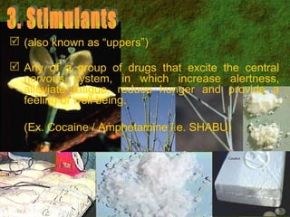3. Stimulants (also known as “uppers”) Any of a group of drugs that excite the central nervous system, in which increase alertness, alleviate fatigue, reduce hunger and provide a feeling of well being. (Ex. Cocaine / Amphetamine i.e. SHABU) 