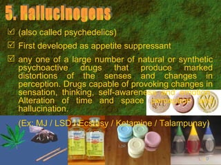 (also called psychedelics) First developed as appetite suppressant any one of a large number of natural or synthetic psychoactive drugs that produce marked distortions of the senses and changes in perception. Drugs capable of provoking changes in sensation, thinking, self-awareness and emotion. Alteration of time and space perception and hallucination.  (Ex: MJ / LSD / Ecstasy / Ketamine / Talampunay) 5. Hallucinogens 