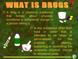 A drug is a chemical substance that brings about physical, emotional or behavioral change in a person taking it. WHAT IS DRUGS Is any substance other than food or water that is intended to be taken or administered for the purpose of altering, sustaining or controlling the recipients physical, mental or emotional state. 