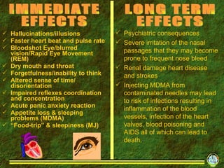 Hallucinations/illusions Faster heart beat and pulse rate Bloodshot Eye/blurred vision/Rapid Eye Movement (REM) Dry mouth and throat Forgetfulness/inability to think Altered sense of time/ disorientation Impaired reflexes coordination and concentration Acute panic anxiety reaction Appetite loss & sleeping problems (MDMA) “ Food-trip” & sleepiness (MJ) IMMEDIATE EFFECTS  Psychiatric consequences Severe irritation of the nasal passages that they may become prone to frequent nose bleed  Renal damage heart disease and strokes Injecting MDMA from contaminated needles may lead to risk of infections resulting in inflammation of the blood vessels, infection of the heart valves, blood poisoning and AIDS all of which can lead to death. LONG TERM EFFECTS 