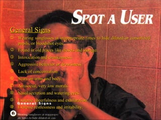 General Signs Wearing sunglasses at inappropriate times to hide dilated or constricted pupils, or bloodshot eyes. Found in old places like closets and storage. Intoxication and drunkenness. Aggressive behavior or drowsiness. Lack of concentration. Scars on arms and body. Antisocial, very low morals. Nasal secretion and watering eyes. Extreme cheerfulness and exhilaration. Extreme restlessness and irritability. 