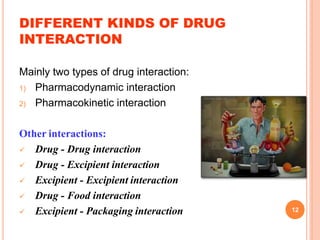 DIFFERENT KINDS OF DRUG
INTERACTION
Mainly two types of drug interaction:
1) Pharmacodynamic interaction
2) Pharmacokinetic interaction
Other interactions:
 Drug - Drug interaction
 Drug - Excipient interaction
 Excipient - Excipient interaction
 Drug - Food interaction
 Excipient - Packaging interaction 12
 