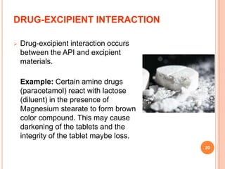 DRUG-EXCIPIENT INTERACTION
 Drug-excipient interaction occurs
between the API and excipient
materials.
Example: Certain amine drugs
(paracetamol) react with lactose
(diluent) in the presence of
Magnesium stearate to form brown
color compound. This may cause
darkening of the tablets and the
integrity of the tablet maybe loss.
20
 