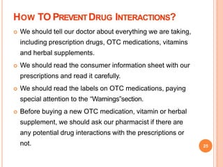 HOW TO PREVENTDRUG INTERACTIONS?
 We should tell our doctor about everything we are taking,
including prescription drugs, OTC medications, vitamins
and herbal supplements.
 We should read the consumer information sheet with our
prescriptions and read it carefully.
 We should read the labels on OTC medications, paying
special attention to the “Warnings”section.
 Before buying a new OTC medication, vitamin or herbal
supplement, we should ask our pharmacist if there are
any potential drug interactions with the prescriptions or
not. 25
 