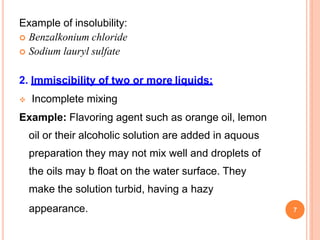 Example of insolubility:
 Benzalkonium chloride
 Sodium lauryl sulfate
2. Immiscibility of two or more liquids:
 Incomplete mixing
Example: Flavoring agent such as orange oil, lemon
oil or their alcoholic solution are added in aquous
preparation they may not mix well and droplets of
the oils may b float on the water surface. They
make the solution turbid, having a hazy
appearance. 7
 
