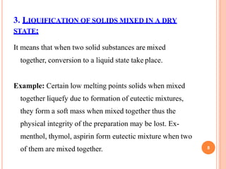 3. LIQUIFICATION OF SOLIDS MIXED IN A DRY
STATE:
It means that when two solid substances are mixed
together, conversion to a liquid state take place.
Example: Certain low melting points solids when mixed
together liquefy due to formation of eutectic mixtures,
they form a soft mass when mixed together thus the
physical integrity of the preparation may be lost. Ex-
menthol, thymol, aspirin form eutectic mixture when two
of them are mixed together. 8
 