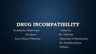 DRUG INCOMPATIBILITY
Presented by:-Nikita Gupta Guided by :
(B. pharm) Ms. Vidhi Jain
Kota College of Pharmacy Department of Pharmaceutics
Ms. Pratishtha Sharma
M.Pharm
 