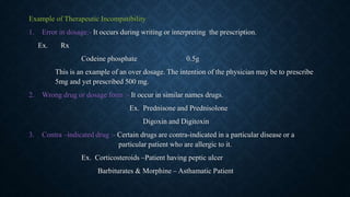 Example of Therapeutic Incompatibility
1. Error in dosage:- It occurs during writing or interpreting the prescription.
Ex. Rx
Codeine phosphate 0.5g
This is an example of an over dosage. The intention of the physician may be to prescribe
5mg and yet prescribed 500 mg.
2. Wrong drug or dosage form :- It occur in similar names drugs.
Ex. Prednisone and Prednisolone
Digoxin and Digitoxin
3. Contra –indicated drug :- Certain drugs are contra-indicated in a particular disease or a
particular patient who are allergic to it.
Ex. Corticosteroids –Patient having peptic ulcer
Barbiturates & Morphine – Asthamatic Patient
 