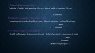 3. Soluble Iodides Incompatibility :-
Oxidation of iodides with potassium chlorate – Soluble iodide + Potassium chlorate
↓
Free Iodine
4. Chemical incompatibility with evolution of CO2 :-
bismuth subnitrate and sodium bicarbonate - Bismuth subnitrate + sodium bicarbonate
↓water
CO2 is liberate
5. Miscellaneous Chemical Incompatibility:-
Soluble barbiturates with ammonium bromide – Soluble barbiturate + Ammonium bromide
↓water
Barbitone
(Indiffusible precipitate )
 