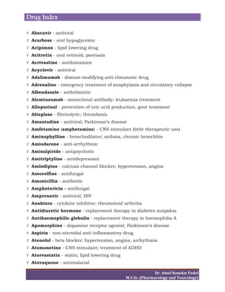 Drug Index
Dr.	Amol	Ramdas	Padol	
M.V.Sc.	(Pharmacology	and	Toxicology)	
ϒ Abacavir - antiviral
ϒ Acarbose - oral hypoglycemic
ϒ Acipimox - lipid lowering drug
ϒ Acitretin - oral retinoid; psoriasis
ϒ Acrivastine - antihistamine
ϒ Acyclovir - antiviral
ϒ Adalimumab - disease-modifying anti-rheumatic drug
ϒ Adrenaline - emergency treatment of anaphylaxis and circulatory collapse
ϒ Albendazole - anthelmintic
ϒ Alemtuzumab - monoclonal antibody; leukaemia treatment
ϒ Allopurinol - prevention of uric acid production, gout treatment
ϒ Alteplase - fibrinolytic; thrombosis
ϒ Amantadine - antiviral; Parkinson’s disease
ϒ Amfetamine (amphetamine) - CNS stimulant (little therapeutic use)
ϒ Aminophylline - bronchodilator; asthma, chronic bronchitis
ϒ Amiodarone - anti-arrhythmic
ϒ Amisulpiride - antipsychotic
ϒ Amitriptyline - antidepressant
ϒ Amlodipine - calcium channel blocker; hypertension, angina
ϒ Amorolfine - antifungal
ϒ Amoxicillin - antibiotic
ϒ Amphotericin - antifungal
ϒ Amprenavir - antiviral; HIV
ϒ Anakinra - cytokine inhibitor; rheumatoid arthritis
ϒ Antidiuretic hormone - replacement therapy in diabetes insipidus
ϒ Antihaemophilic globulin - replacement therapy in haemophilia A
ϒ Apomorphine - dopamine receptor agonist; Parkinson’s disease
ϒ Aspirin - non-steroidal anti-inflammatory drug
ϒ Atenolol - beta blocker; hypertension, angina, arrhythmia
ϒ Atomoxetine - CNS stimulant; treatment of ADHD
ϒ Atorvastatin - statin; lipid lowering drug
ϒ Atovaquone - antimalarial
 