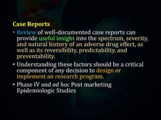 Case Reports
• Review of well-documented case reports can
provide useful insight into the spectrum, severity,
and natural history of an adverse drug effect, as
well as its reversibility, predictability, and
preventability.
• Understanding these factors should be a critical
component of any decision to design or
implement an research program.
• Phase IV and ad hoc Post marketing
Epidemiologic Studies
 