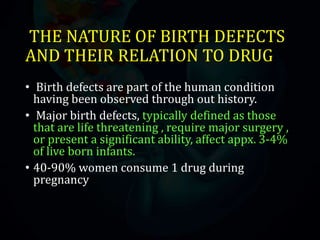 THE NATURE OF BIRTH DEFECTS
AND THEIR RELATION TO DRUG
• Birth defects are part of the human condition
having been observed through out history.
• Major birth defects, typically defined as those
that are life threatening , require major surgery ,
or present a significant ability, affect appx. 3-4%
of live born infants.
• 40-90% women consume 1 drug during
pregnancy
 