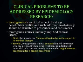 CLINICAL PROBLEMS TO BE
ADDRESSED BY EPIDEMIOLOGY
RESEARCH:
• teratogenesis is a critical aspect of a drugs
benefit/risk profile, and such information obviously
should be available to prescribers and consumers.
• teratogenesis raises uniquely imp. And clinical
issues.
• First , the fetus is the “ innocent bystander with respect to
its mother therapy.
• Second ,teratogenesis is not a concern limited to women
who are pregnant when drug treatment is initiated ; it
must also be a concern among women who might become
pregnant after a drug is prescribed .
 