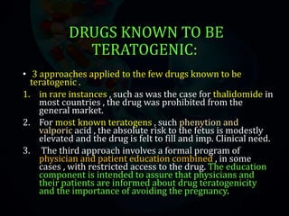 DRUGS KNOWN TO BE
TERATOGENIC:
• 3 approaches applied to the few drugs known to be
teratogenic .
1. in rare instances , such as was the case for thalidomide in
most countries , the drug was prohibited from the
general market.
2. For most known teratogens , such phenytion and
valporic acid , the absolute risk to the fetus is modestly
elevated and the drug is felt to fill and imp. Clinical need.
3. The third approach involves a formal program of
physician and patient education combined , in some
cases , with restricted access to the drug. The education
component is intended to assure that physicians and
their patients are informed about drug teratogenicity
and the importance of avoiding the pregnancy.
 