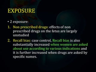 EXPOSURE
• 2 exposure:
1. Non prescribed drugs: effects of non
prescribed drugs on the fetus are largely
unstudied
2. Recall bias: case control, Recall bias is also
substantially increased when women are asked
about use according to various indications and
it is further increased when drugs are asked by
specific names.
 