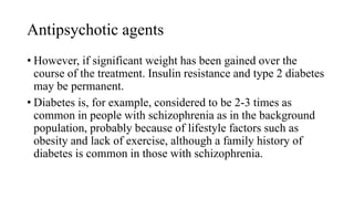 Antipsychotic agents
• However, if significant weight has been gained over the
course of the treatment. Insulin resistance and type 2 diabetes
may be permanent.
• Diabetes is, for example, considered to be 2-3 times as
common in people with schizophrenia as in the background
population, probably because of lifestyle factors such as
obesity and lack of exercise, although a family history of
diabetes is common in those with schizophrenia.
 