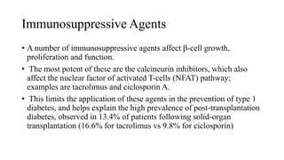 Immunosuppressive Agents
• A number of immunosuppressive agents affect β-cell growth,
proliferation and function.
• The most potent of these are the calcineurin inhibitors, which also
affect the nuclear factor of activated T-cells (NFAT) pathway;
examples are tacrolimus and ciclosporin A.
• This limits the application of these agents in the prevention of type 1
diabetes, and helps explain the high prevalence of post-transplantation
diabetes, observed in 13.4% of patients following solid-organ
transplantation (16.6% for tacrolimus vs 9.8% for ciclosporin)
 