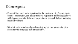 Other Agents
• Pentamidine, used by iv injection for the treatment of _Pneumocystis
carinii _pneumonia, can cause transient hyperinsulinaemia associated
with hypoglycaemia, followed by persistent beta cell failure requiring
insulin treatment.
• Nicotinic acid, used as a lipid-lowering agent, can induce diabetes
secondary to increased insulin resistance.
 