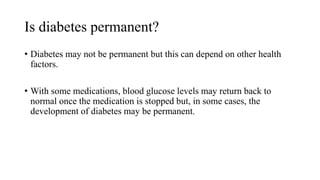 Is diabetes permanent?
• Diabetes may not be permanent but this can depend on other health
factors.
• With some medications, blood glucose levels may return back to
normal once the medication is stopped but, in some cases, the
development of diabetes may be permanent.
 