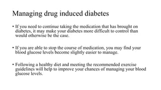 Managing drug induced diabetes
• If you need to continue taking the medication that has brought on
diabetes, it may make your diabetes more difficult to control than
would otherwise be the case.
• If you are able to stop the course of medication, you may find your
blood glucose levels become slightly easier to manage.
• Following a healthy diet and meeting the recommended exercise
guidelines will help to improve your chances of managing your blood
glucose levels.
 