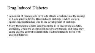 Drug Induced Diabetes
• A number of medications have side effects which include the raising
of blood glucose levels. Drug induced diabetes is when use of a
specific medication has lead to the development of diabetes.
• Many therapeutic agents can predispose to or precipitate diabetes,
especially when pre-existing risk factors are present, and these may
cause glucose control to deteriorate if administered to those with
existing diabetes.
 