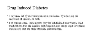Drug Induced Diabetes
• They may act by increasing insulin resistance, by affecting the
secretion of insulin, or both.
• For convenience, these agents may be subdivided into widely used
medications that are weakly diabetogenic, and drugs used for special
indications that are more strongly diabetogenic.
 