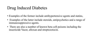 Drug Induced Diabetes
• Examples of the former include antihypertensive agents and statins,
• Examples of the latter include steroids, antipsychotics and a range of
immunosuppressive agents.
• There are also a number of known beta cell poisons including the
insecticide Vacor, alloxan and streptozotocin.
 